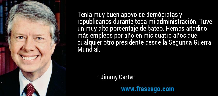 Tenía muy buen apoyo de demócratas y republicanos durante toda mi administración. Tuve un muy alto porcentaje de bateo. Hemos añadido más empleos por año en mis cuatro años que cualquier otro presidente desde la Segunda Guerra Mundial. – Jimmy Carter