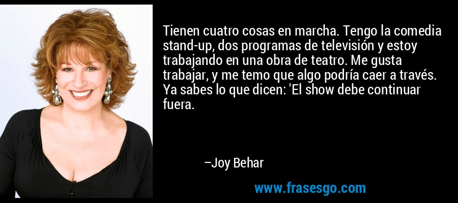 Tienen cuatro cosas en marcha. Tengo la comedia stand-up, dos programas de televisión y estoy trabajando en una obra de teatro. Me gusta trabajar, y me temo que algo podría caer a través. Ya sabes lo que dicen: 'El show debe continuar fuera. – Joy Behar