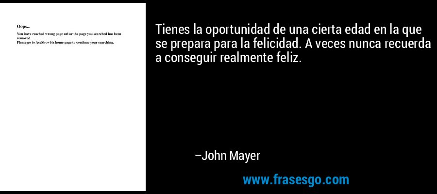 Tienes la oportunidad de una cierta edad en la que se prepara para la felicidad. A veces nunca recuerda a conseguir realmente feliz. – John Mayer