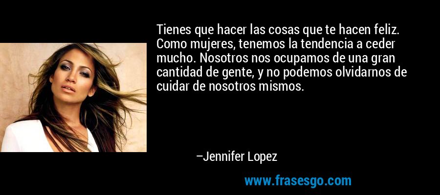 Tienes que hacer las cosas que te hacen feliz. Como mujeres, tenemos la tendencia a ceder mucho. Nosotros nos ocupamos de una gran cantidad de gente, y no podemos olvidarnos de cuidar de nosotros mismos. – Jennifer Lopez