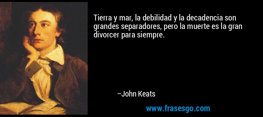 Tierra y mar, la debilidad y la decadencia son grandes separadores, pero la muerte es la gran divorcer para siempre. – John Keats