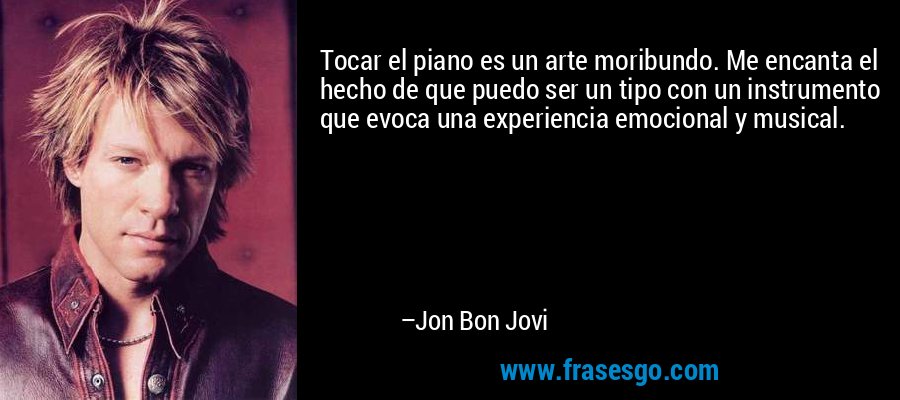 Tocar el piano es un arte moribundo. Me encanta el hecho de que puedo ser un tipo con un instrumento que evoca una experiencia emocional y musical. – Jon Bon Jovi