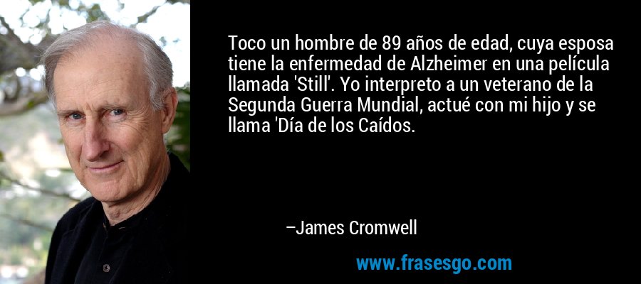 Toco un hombre de 89 años de edad, cuya esposa tiene la enfermedad de Alzheimer en una película llamada 'Still'. Yo interpreto a un veterano de la Segunda Guerra Mundial, actué con mi hijo y se llama 'Día de los Caídos. – James Cromwell
