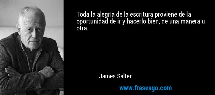 Toda la alegría de la escritura proviene de la oportunidad de ir y hacerlo bien, de una manera u otra. – James Salter