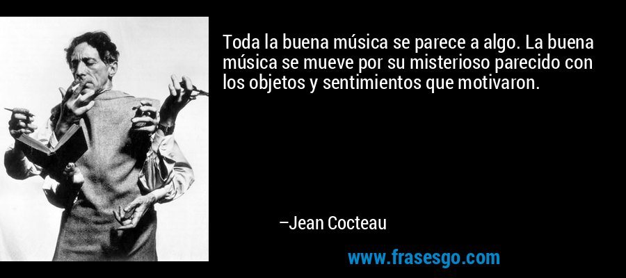 Toda la buena música se parece a algo. La buena música se mueve por su misterioso parecido con los objetos y sentimientos que motivaron. – Jean Cocteau
