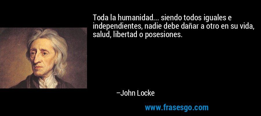 Toda la humanidad... siendo todos iguales e independientes, nadie debe dañar a otro en su vida, salud, libertad o posesiones. – John Locke