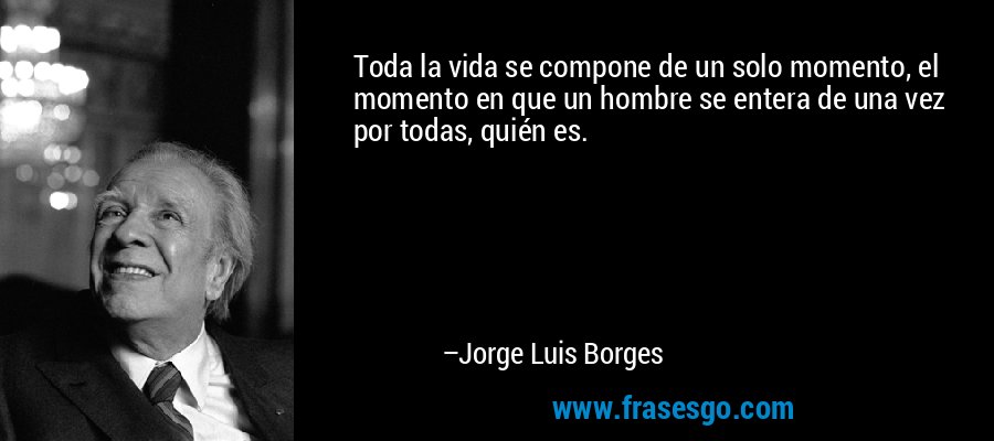 Toda la vida se compone de un solo momento, el momento en que un hombre se entera de una vez por todas, quién es. – Jorge Luis Borges