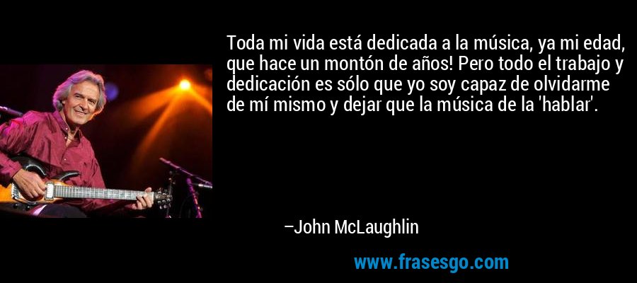 Toda mi vida está dedicada a la música, ya mi edad, que hace un montón de años! Pero todo el trabajo y dedicación es sólo que yo soy capaz de olvidarme de mí mismo y dejar que la música de la 'hablar'. – John McLaughlin