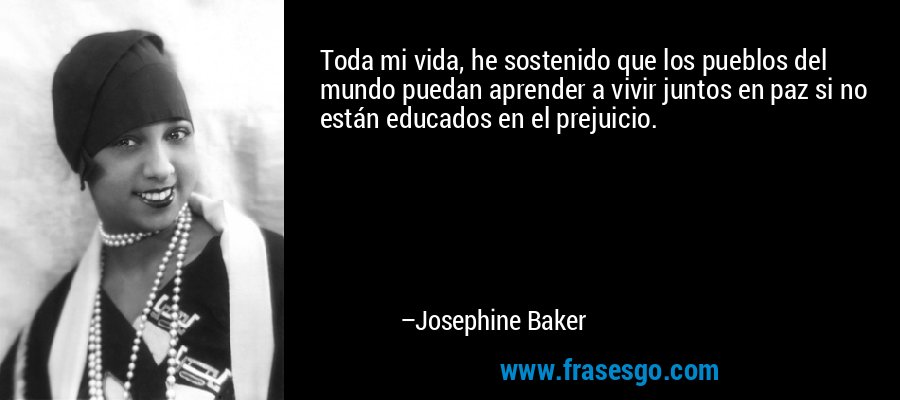 Toda mi vida, he sostenido que los pueblos del mundo puedan aprender a vivir juntos en paz si no están educados en el prejuicio. – Josephine Baker