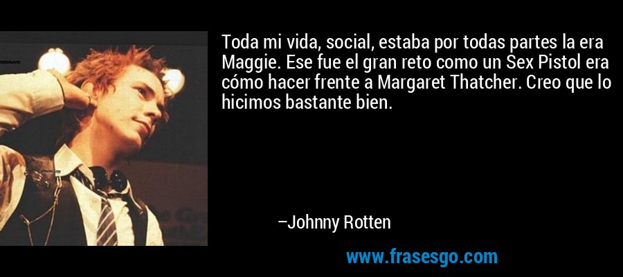 Toda mi vida, social, estaba por todas partes la era Maggie. Ese fue el gran reto como un Sex Pistol era cómo hacer frente a Margaret Thatcher. Creo que lo hicimos bastante bien. – Johnny Rotten