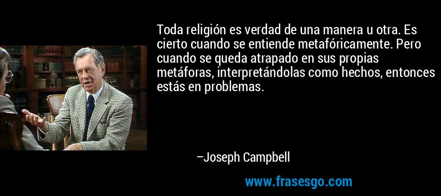 Toda religión es verdad de una manera u otra. Es cierto cuando se entiende metafóricamente. Pero cuando se queda atrapado en sus propias metáforas, interpretándolas como hechos, entonces estás en problemas. – Joseph Campbell