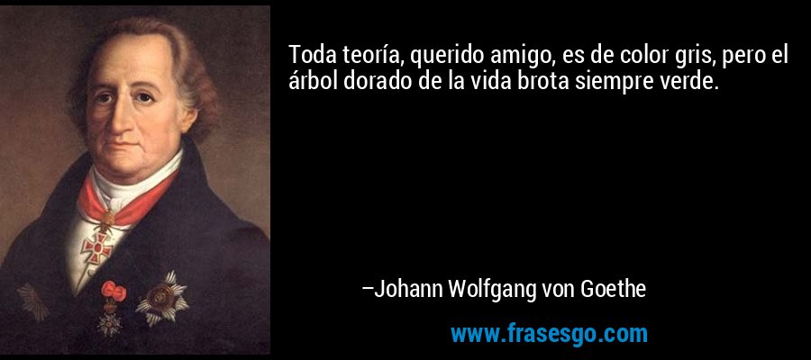 Toda teoría, querido amigo, es de color gris, pero el árbol dorado de la vida brota siempre verde. – Johann Wolfgang von Goethe