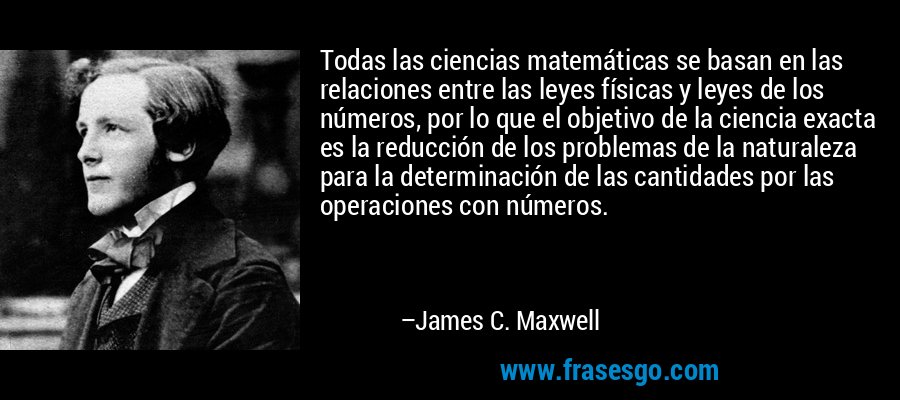 Todas las ciencias matemáticas se basan en las relaciones entre las leyes físicas y leyes de los números, por lo que el objetivo de la ciencia exacta es la reducción de los problemas de la naturaleza para la determinación de las cantidades por las operaciones con números. – James C. Maxwell