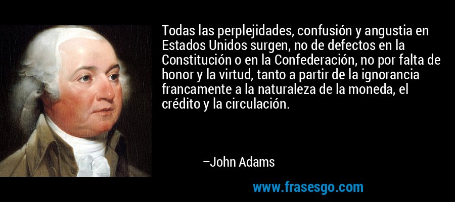 Todas las perplejidades, confusión y angustia en Estados Unidos surgen, no de defectos en la Constitución o en la Confederación, no por falta de honor y la virtud, tanto a partir de la ignorancia francamente a la naturaleza de la moneda, el crédito y la circulación. – John Adams