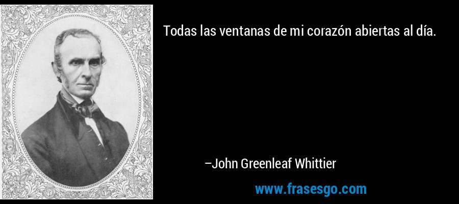 Todas las ventanas de mi corazón abiertas al día. – John Greenleaf Whittier