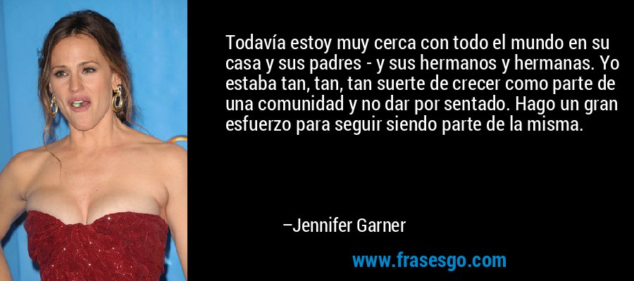 Todavía estoy muy cerca con todo el mundo en su casa y sus padres - y sus hermanos y hermanas. Yo estaba tan, tan, tan suerte de crecer como parte de una comunidad y no dar por sentado. Hago un gran esfuerzo para seguir siendo parte de la misma. – Jennifer Garner