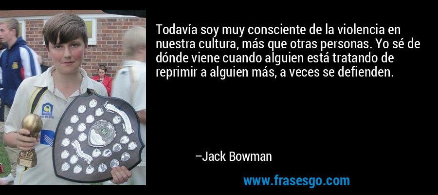 Todavía soy muy consciente de la violencia en nuestra cultura, más que otras personas. Yo sé de dónde viene cuando alguien está tratando de reprimir a alguien más, a veces se defienden. – Jack Bowman