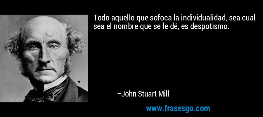 Todo aquello que sofoca la individualidad, sea cual sea el nombre que se le dé, es despotismo. – John Stuart Mill