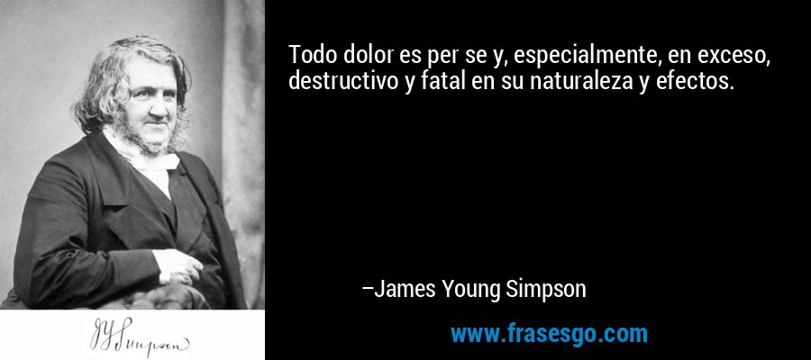 Todo dolor es per se y, especialmente, en exceso, destructivo y fatal en su naturaleza y efectos. – James Young Simpson