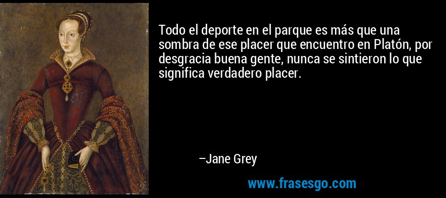 Todo el deporte en el parque es más que una sombra de ese placer que encuentro en Platón, por desgracia buena gente, nunca se sintieron lo que significa verdadero placer. – Jane Grey