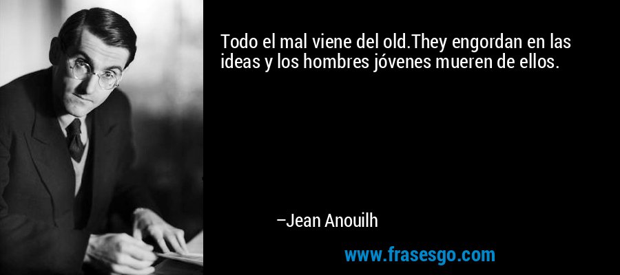 Todo el mal viene del old.They engordan en las ideas y los hombres jóvenes mueren de ellos. – Jean Anouilh