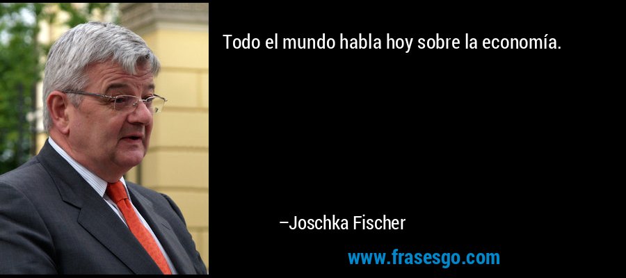Todo el mundo habla hoy sobre la economía. – Joschka Fischer