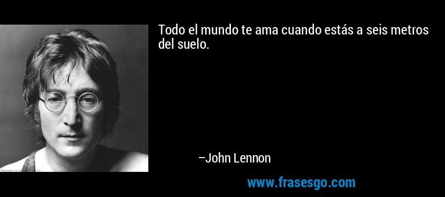 Todo el mundo te ama cuando estás a seis metros del suelo. – John Lennon