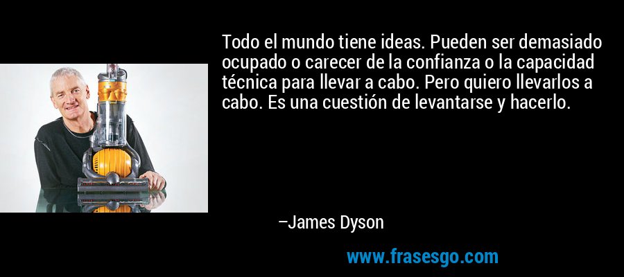 Todo el mundo tiene ideas. Pueden ser demasiado ocupado o carecer de la confianza o la capacidad técnica para llevar a cabo. Pero quiero llevarlos a cabo. Es una cuestión de levantarse y hacerlo. – James Dyson
