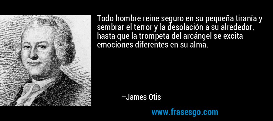 Todo hombre reine seguro en su pequeña tiranía y sembrar el terror y la desolación a su alrededor, hasta que la trompeta del arcángel se excita emociones diferentes en su alma. – James Otis
