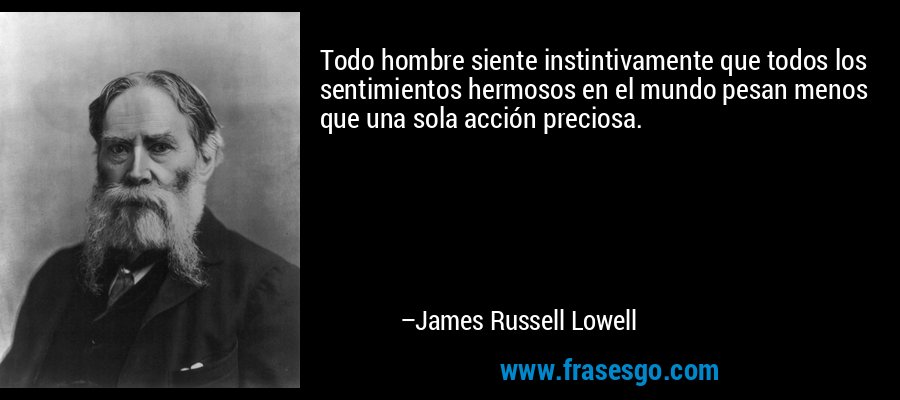 Todo hombre siente instintivamente que todos los sentimientos hermosos en el mundo pesan menos que una sola acción preciosa. – James Russell Lowell