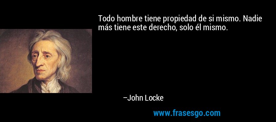 Todo hombre tiene propiedad de si mismo. Nadie más tiene este derecho, solo él mismo. – John Locke
