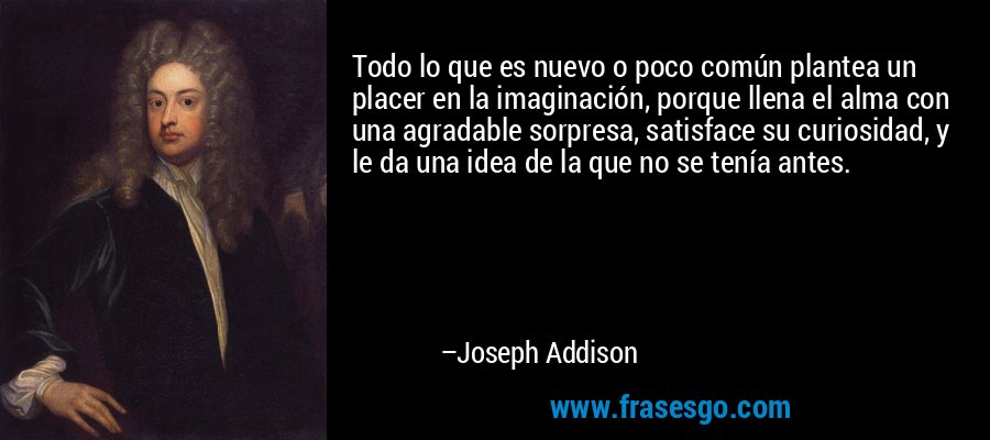 Todo lo que es nuevo o poco común plantea un placer en la imaginación, porque llena el alma con una agradable sorpresa, satisface su curiosidad, y le da una idea de la que no se tenía antes. – Joseph Addison