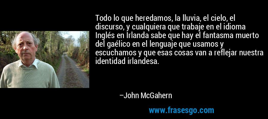 Todo lo que heredamos, la lluvia, el cielo, el discurso, y cualquiera que trabaje en el idioma Inglés en Irlanda sabe que hay el fantasma muerto del gaélico en el lenguaje que usamos y escuchamos y que esas cosas van a reflejar nuestra identidad irlandesa. – John McGahern