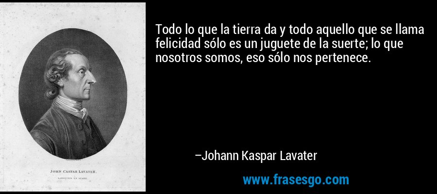 Todo lo que la tierra da y todo aquello que se llama felicidad sólo es un juguete de la suerte; lo que nosotros somos, eso sólo nos pertenece. – Johann Kaspar Lavater