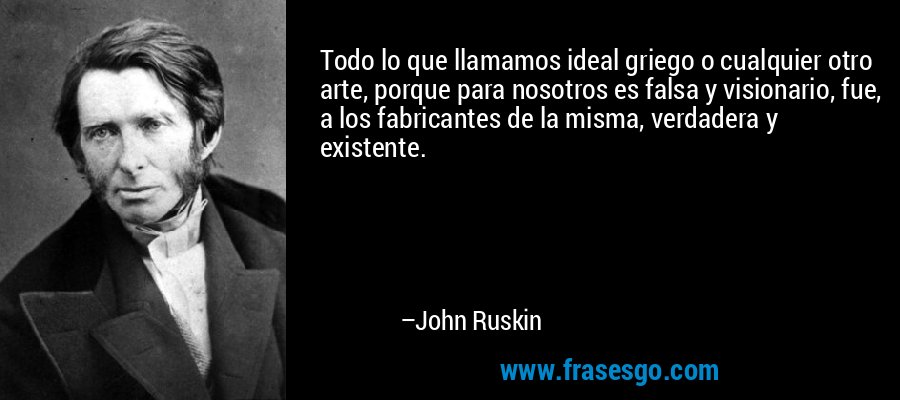 Todo lo que llamamos ideal griego o cualquier otro arte, porque para nosotros es falsa y visionario, fue, a los fabricantes de la misma, verdadera y existente. – John Ruskin