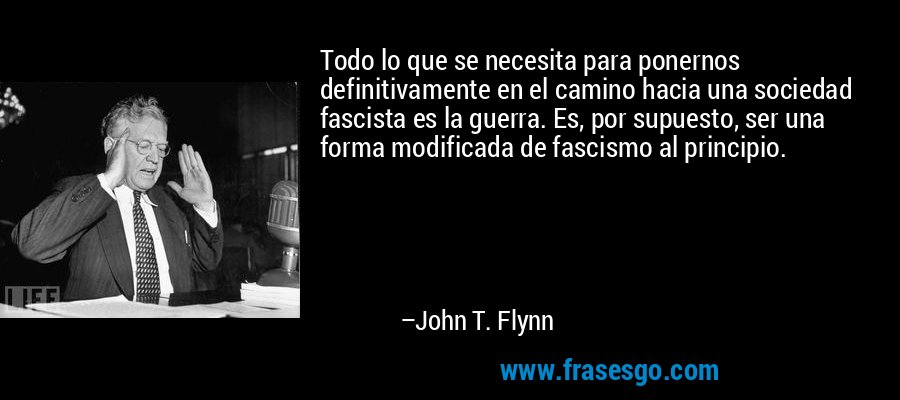 Todo lo que se necesita para ponernos definitivamente en el camino hacia una sociedad fascista es la guerra. Es, por supuesto, ser una forma modificada de fascismo al principio. – John T. Flynn