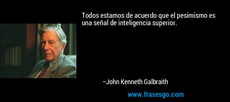 Todos estamos de acuerdo que el pesimismo es una señal de inteligencia superior. – John Kenneth Galbraith