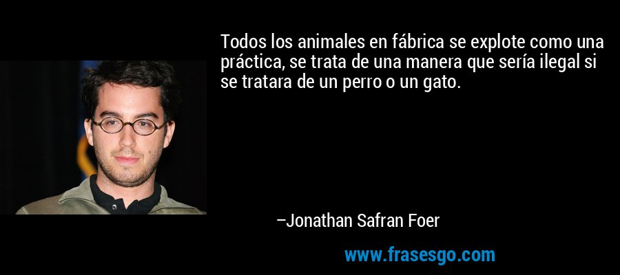 Todos los animales en fábrica se explote como una práctica, se trata de una manera que sería ilegal si se tratara de un perro o un gato. – Jonathan Safran Foer
