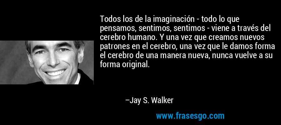 Todos los de la imaginación - todo lo que pensamos, sentimos, sentimos - viene a través del cerebro humano. Y una vez que creamos nuevos patrones en el cerebro, una vez que le damos forma el cerebro de una manera nueva, nunca vuelve a su forma original. – Jay S. Walker