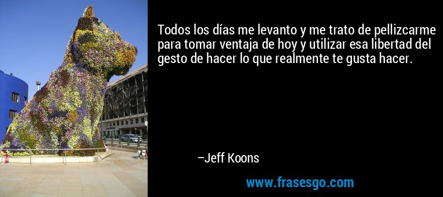 Todos los días me levanto y me trato de pellizcarme para tomar ventaja de hoy y utilizar esa libertad del gesto de hacer lo que realmente te gusta hacer. – Jeff Koons
