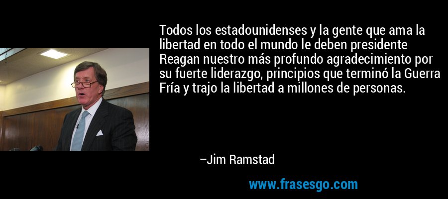 Todos los estadounidenses y la gente que ama la libertad en todo el mundo le deben presidente Reagan nuestro más profundo agradecimiento por su fuerte liderazgo, principios que terminó la Guerra Fría y trajo la libertad a millones de personas. – Jim Ramstad