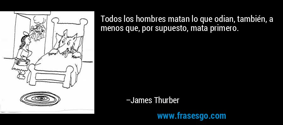 Todos los hombres matan lo que odian, también, a menos que, por supuesto, mata primero. – James Thurber