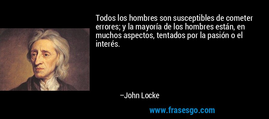 Todos los hombres son susceptibles de cometer errores; y la mayoría de los hombres están, en muchos aspectos, tentados por la pasión o el interés. – John Locke