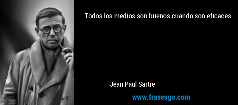 Todos los medios son buenos cuando son eficaces. – Jean Paul Sartre