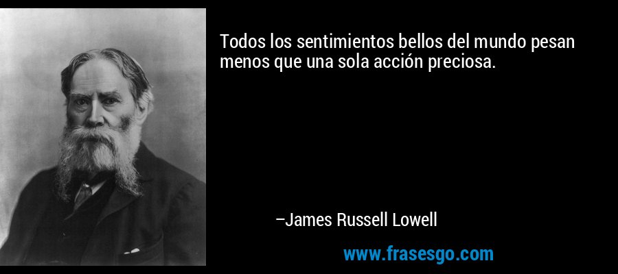 Todos los sentimientos bellos del mundo pesan menos que una sola acción preciosa. – James Russell Lowell
