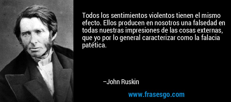 Todos los sentimientos violentos tienen el mismo efecto. Ellos producen en nosotros una falsedad en todas nuestras impresiones de las cosas externas, que yo por lo general caracterizar como la falacia patética. – John Ruskin