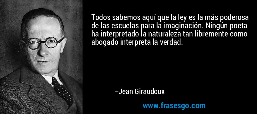 Todos sabemos aquí que la ley es la más poderosa de las escuelas para la imaginación. Ningún poeta ha interpretado la naturaleza tan libremente como abogado interpreta la verdad. – Jean Giraudoux