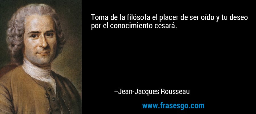Toma de la filósofa el placer de ser oído y tu deseo por el conocimiento cesará. – Jean-Jacques Rousseau