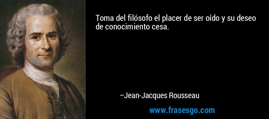 Toma del filósofo el placer de ser oído y su deseo de conocimiento cesa. – Jean-Jacques Rousseau