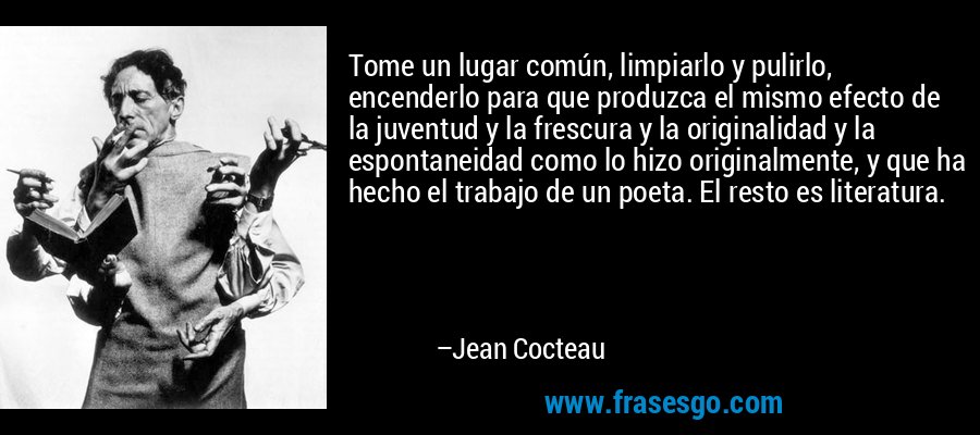 Tome un lugar común, limpiarlo y pulirlo, encenderlo para que produzca el mismo efecto de la juventud y la frescura y la originalidad y la espontaneidad como lo hizo originalmente, y que ha hecho el trabajo de un poeta. El resto es literatura. – Jean Cocteau